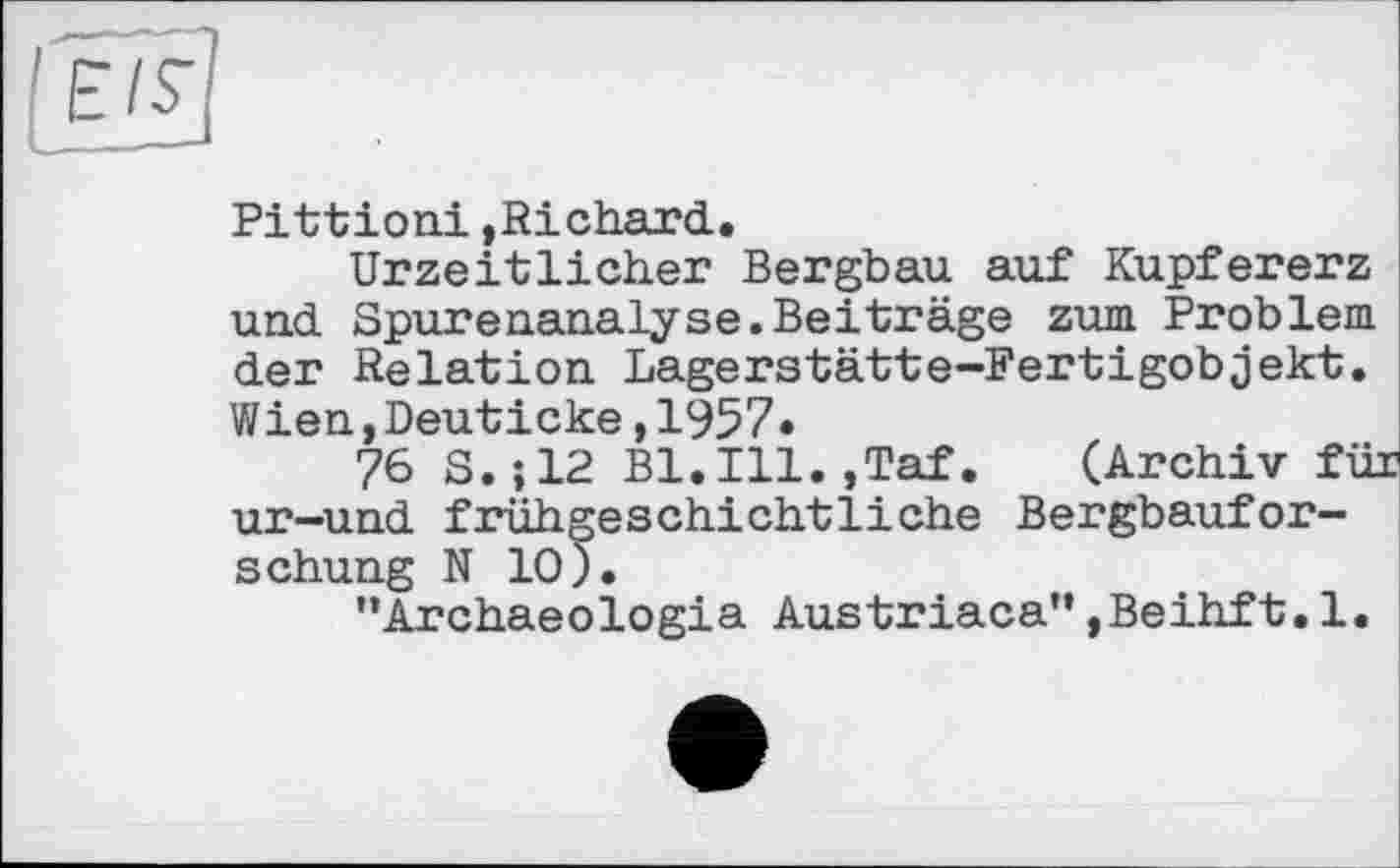 ﻿Е/S’
Pittioni,Richard.
Urzeitlicher Bergbau auf Kupfererz und Spurenanalyse.Beiträge zum Problem der Relation Lagerstätte-Fertigobjekt. Wien,Deuticke,1957«
76 S.;12 Bl.Ill.,Taf. (Archiv für ur-und frühgeschichtliche Bergbauforschung N 10).
’’Archaeologia Austriaca” ,Beihft. 1.